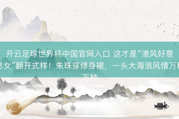 开云足球世界杯中国官网入口 这才是“港风好意思女”翻开式样！朱珠穿修身裙，一头大海浪风情万种