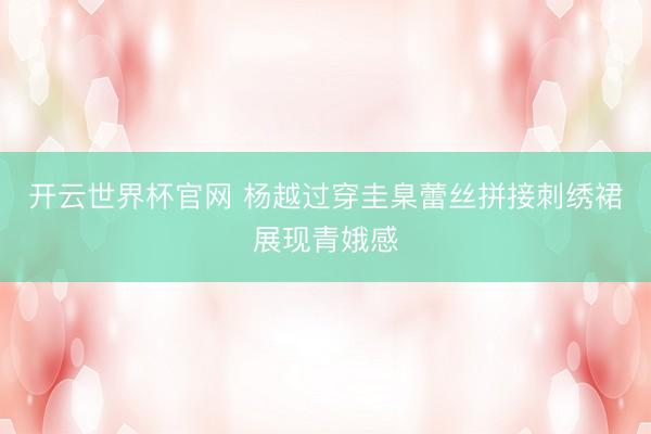 开云世界杯官网 杨越过穿圭臬蕾丝拼接刺绣裙展现青娥感