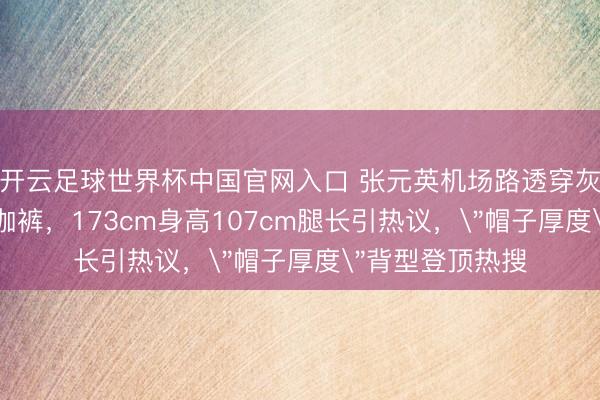 开云足球世界杯中国官网入口 张元英机场路透穿灰色T恤配3分瑜伽裤,173cm身高107cm腿长引热议,