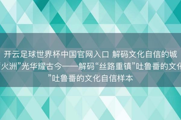 开云足球世界杯中国官网入口 解码文化自信的城市样本丨“火洲”光华耀古今——解码“丝路重镇”吐鲁番的文化自信样本