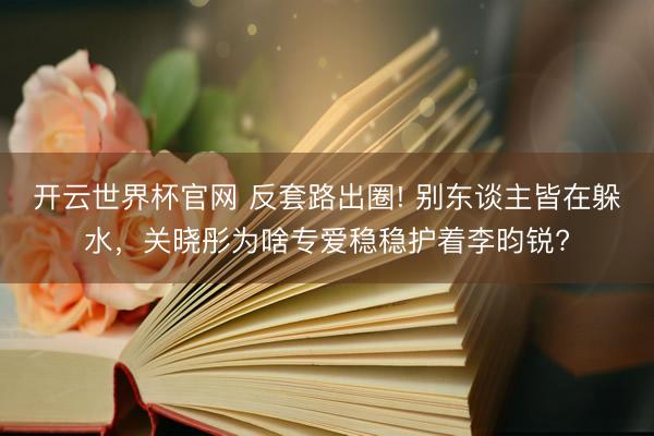 开云世界杯官网 反套路出圈! 别东谈主皆在躲水，关晓彤为啥专爱稳稳护着李昀锐?