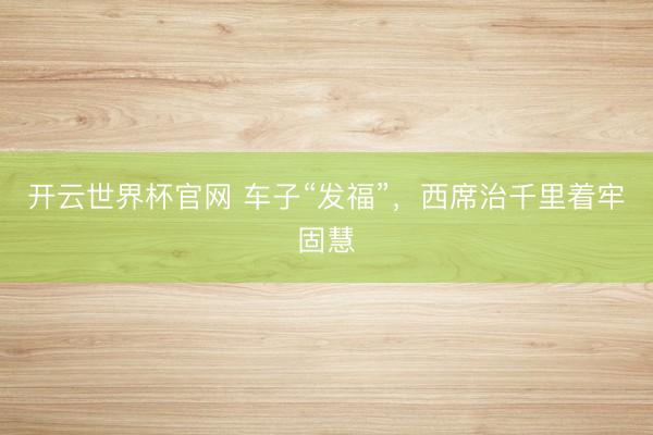 开云世界杯官网 车子“发福”，西席治千里着牢固慧
