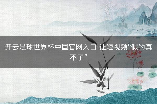 开云足球世界杯中国官网入口 让短视频“假的真不了”
