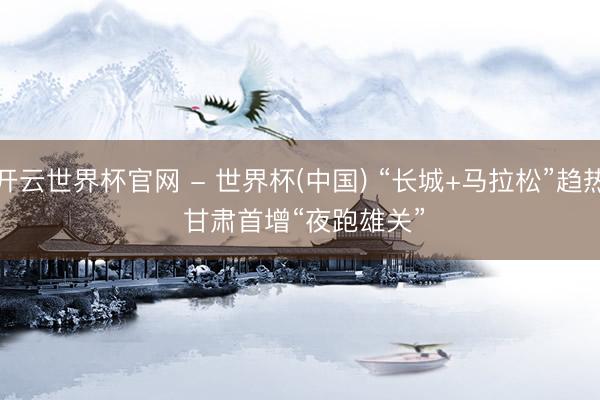 开云世界杯官网 - 世界杯(中国) “长城+马拉松”趋热 甘肃首增“夜跑雄关”