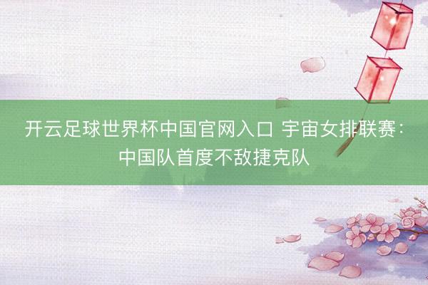 开云足球世界杯中国官网入口 宇宙女排联赛：中国队首度不敌捷克队