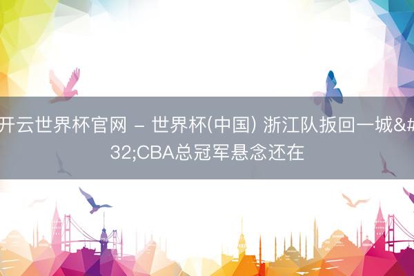 开云世界杯官网 - 世界杯(中国) 浙江队扳回一城 CBA总冠军悬念还在