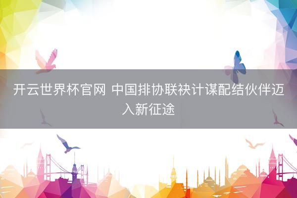 开云世界杯官网 中国排协联袂计谋配结伙伴迈入新征途