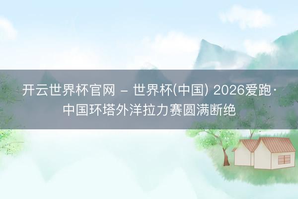 开云世界杯官网 - 世界杯(中国) 2026爱跑·中国环塔外洋拉力赛圆满断绝