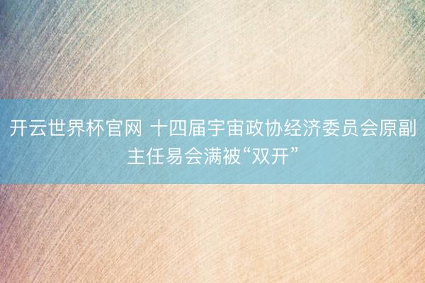 开云世界杯官网 十四届宇宙政协经济委员会原副主任易会满被“双开”