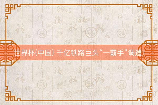 世界杯(中国) 千亿铁路巨头“一霸手”调遣!