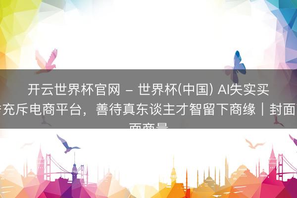 开云世界杯官网 - 世界杯(中国) AI失实买家秀充斥电商平台，善待真东谈主才智留下商缘｜封面商量