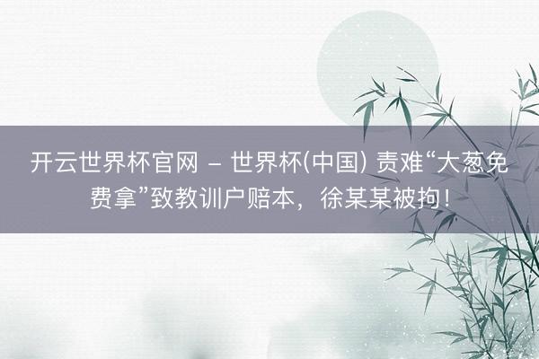 开云世界杯官网 - 世界杯(中国) 责难“大葱免费拿”致教训户赔本,徐某某被拘!