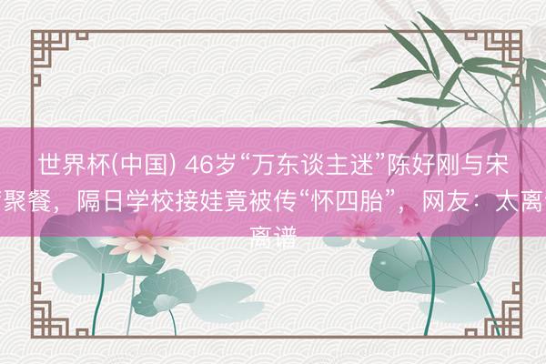 世界杯(中国) 46岁“万东谈主迷”陈好刚与宋茜聚餐，隔日学校接娃竟被传“怀四胎”，网友：太离谱