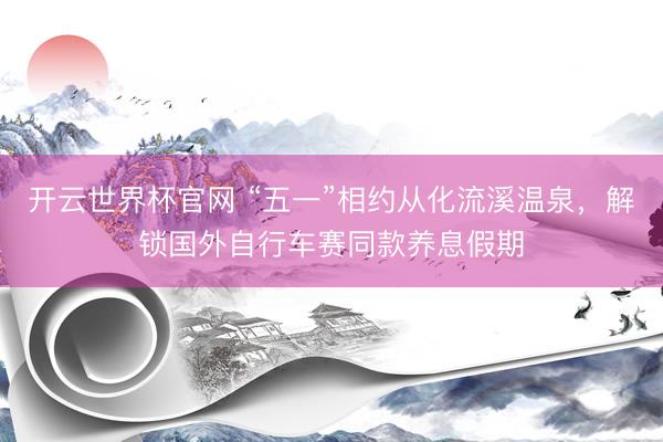 开云世界杯官网 “五一”相约从化流溪温泉，解锁国外自行车赛同款养息假期