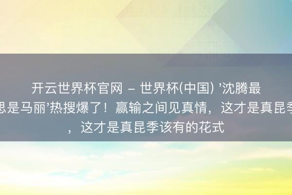 开云世界杯官网 - 世界杯(中国) '沈腾最佳的医好意思是马丽'热搜爆了!赢输之间见真情,这才是真昆季该有的花式