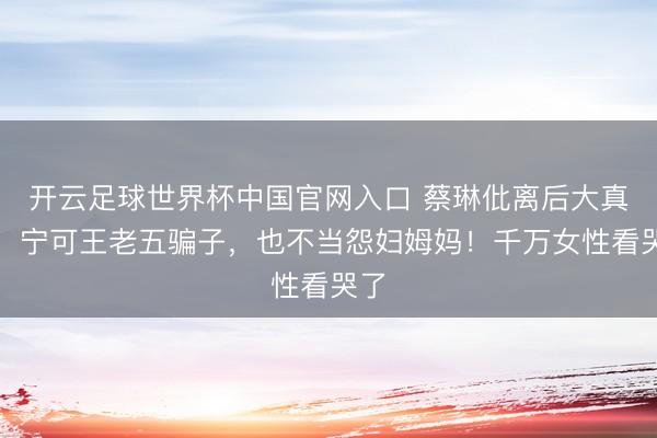 开云足球世界杯中国官网入口 蔡琳仳离后大真话：宁可王老五骗子，也不当怨妇姆妈！千万女性看哭了