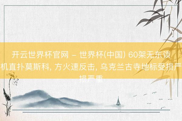 开云世界杯官网 - 世界杯(中国) 60架无东谈主机直扑莫斯科, 方火速反击, 乌克兰古寺地标受损严重