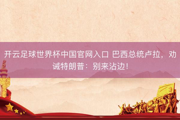 开云足球世界杯中国官网入口 巴西总统卢拉,劝诫特朗普:别来沾边!