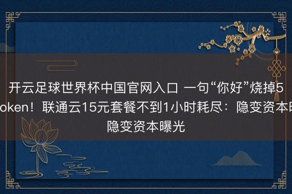 开云足球世界杯中国官网入口 一句“你好”烧掉5万Token!联通云15元套餐不到1小时耗尽:隐变资本曝光