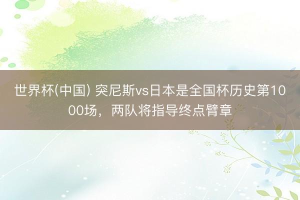 世界杯(中国) 突尼斯vs日本是全国杯历史第1000场,两队将指导终点臂章