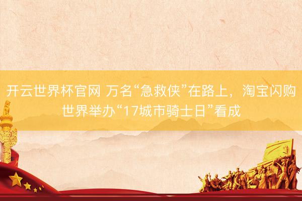 开云世界杯官网 万名“急救侠”在路上,淘宝闪购世界举办“17城市骑士日”看成