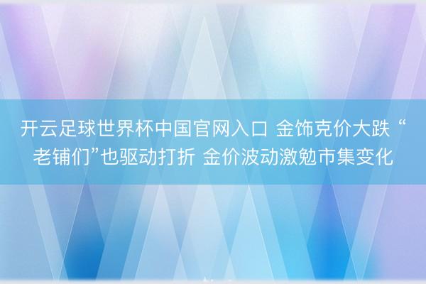 开云足球世界杯中国官网入口 金饰克价大跌 “老铺们”也驱动打折 金价波动激勉市集变化