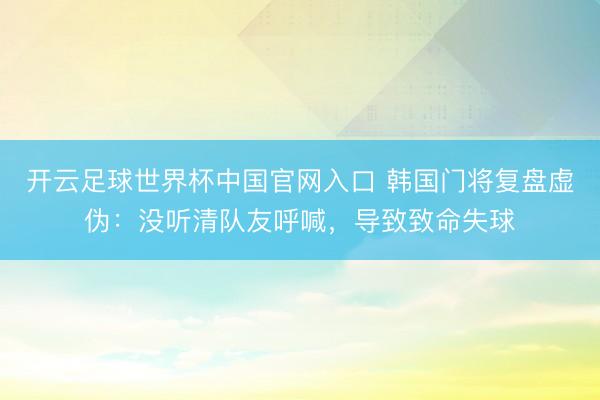 开云足球世界杯中国官网入口 韩国门将复盘虚伪:没听清队友呼喊,导致致命失球