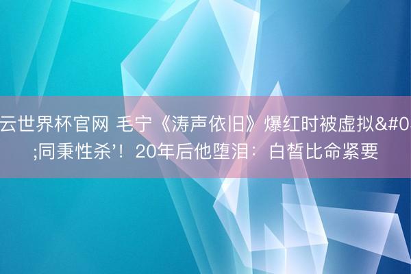 开云世界杯官网 毛宁《涛声依旧》爆红时被虚拟'同秉性杀'!20年后他堕泪:白皙比命紧要