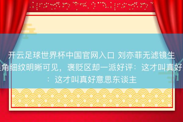 开云足球世界杯中国官网入口 刘亦菲无滤镜生图流出！眼角细纹明晰可见，褒贬区却一派好评：这才叫真好意思东谈主