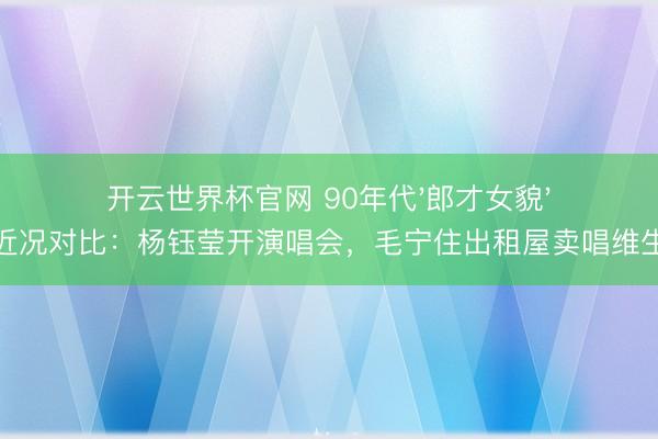 开云世界杯官网 90年代'郎才女貌'近况对比:杨钰莹开演唱会,毛宁住出租屋卖唱维生